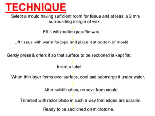 Select a mould having sufficient room for tissue and at least a 2 mm
surrounding margin of wax .
Lift tissue with warm forceps and place it at bottom of mould
Fill it with molten paraffin wax
Gently press & orient it so that surface to be sectioned is kept flat.
TECHNIQUE
When thin layer forms over surface, cool and submerge it under water.
After solidification, remove from mould.
Trimmed with razor blade in such a way that edges are parallel.
Ready to be sectioned on microtome.
Insert a label.
 