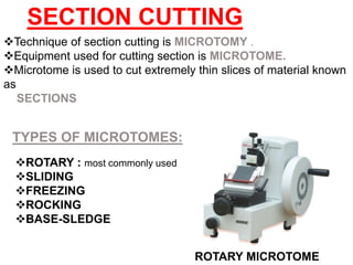 Technique of section cutting is MICROTOMY .
Equipment used for cutting section is MICROTOME.
Microtome is used to cut extremely thin slices of material known
as
SECTIONS
SECTION CUTTING
ROTARY : most commonly used
SLIDING
FREEZING
ROCKING
BASE-SLEDGE
TYPES OF MICROTOMES:
ROTARY MICROTOME
 