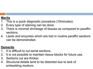 Merits
1. This is a quick diagnostic procedure (10minutes).
2. Every type of staining can be done.
3. There is minimal shrinkage of tissues as compared to paraffin
sections.
4. Lipids and enzymes which are lost in routine paraffin sections
can be demonstrated.
Demerits
1. It is difficult to cut serial sections.
2. It is not possible to maintain tissue blocks for future use.
3. Sections cut are thicker.
4. Structural details tend to be distorted due to lack of
embedding medium.
 