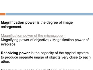 Magnification power is the degree of image
enlargement.
Magnification power of the microscope =
Magnifying power of objective x Magnification power of
eyepiece.
Resolving power is the capacity of the opyical system
to produce separate image of objects very close to each
other.
 