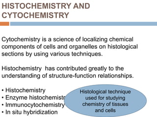 HISTOCHEMISTRY AND
CYTOCHEMISTRY
Cytochemistry is a science of localizing chemical
components of cells and organelles on histological
sections by using various techniques.
Histochemistry has contributed greatly to the
understanding of structure-function relationships.
• Histochemistry
• Enzyme histochemistry
• Immunocytochemistry
• In situ hybridization
Histological technique
used for studying
chemistry of tissues
and cells
 