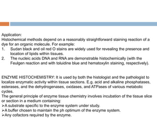 Application:
Histochemical methods depend on a reasonably straightforward staining reaction of a
dye for an organic molecule. For example:
1. Sudan black and oil red O stains are widely used for revealing the presence and
location of lipids within tissues.
2. The nucleic acids DNA and RNA are demonstrable histochemically (with the
Feulgen reaction and with toluidine blue and hematoxylin staining, respectively).
ENZYME HISTOCHEMISTRY: It is used by both the histologist and the pathologist to
localize enzymatic activity within tissue sections. E.g. acid and alkaline phosphatases,
esterases, and the dehydrogenases, oxidases, and ATPases of various metabolic
cycles.
The general principle of enzyme tissue chemistry involves incubation of the tissue slice
or section in a medium containing:
A substrate specific to the enzyme system under study.
A buffer chosen to maintain the ph optimum of the enzyme system.
Any cofactors required by the enzyme.
 