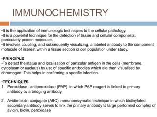 IMMUNOCHEMISTRY
•It is the application of immunologic techniques to the cellular pathology.
•It is a powerful technique for the detection of tissue and cellular components,
particularly protein molecules.
•It involves coupling, and subsequently visualizing, a labeled antibody to the component
molecule of interest within a tissue section or cell population under study.
•PRINCIPLE
•To detect the status and localisation of particular antigen in the cells (membrane,
cytoplasm or nucleus) by use of specific antibodies which are then visualised by
chromogen. This helps in confirming a specific infection.
•TECHNIQUES
1. Peroxidase –antiperoxidase (PAP) in which PAP reagent is linked to primary
antibody by a bridging antibody.
2. Avidin-biotin conjugate (ABC) immunoenzymatic technique in which biotinylated
secondary antibody serves to link the primary antibody to large performed complex of
avidin, biotin, peroxidase
 