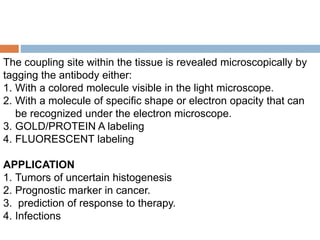 The coupling site within the tissue is revealed microscopically by
tagging the antibody either:
1. With a colored molecule visible in the light microscope.
2. With a molecule of specific shape or electron opacity that can
be recognized under the electron microscope.
3. GOLD/PROTEIN A labeling
4. FLUORESCENT labeling
APPLICATION
1. Tumors of uncertain histogenesis
2. Prognostic marker in cancer.
3. prediction of response to therapy.
4. Infections
 