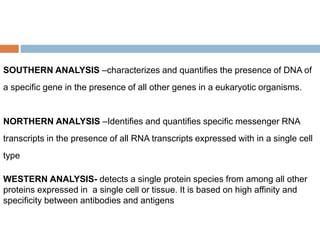 SOUTHERN ANALYSIS –characterizes and quantifies the presence of DNA of
a specific gene in the presence of all other genes in a eukaryotic organisms.
NORTHERN ANALYSIS –Identifies and quantifies specific messenger RNA
transcripts in the presence of all RNA transcripts expressed with in a single cell
type
WESTERN ANALYSIS- detects a single protein species from among all other
proteins expressed in a single cell or tissue. It is based on high affinity and
specificity between antibodies and antigens
 