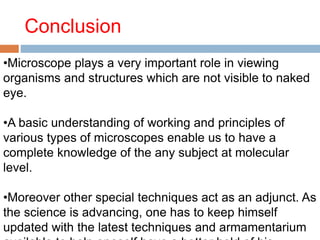 Conclusion
•Microscope plays a very important role in viewing
organisms and structures which are not visible to naked
eye.
•A basic understanding of working and principles of
various types of microscopes enable us to have a
complete knowledge of the any subject at molecular
level.
•Moreover other special techniques act as an adjunct. As
the science is advancing, one has to keep himself
updated with the latest techniques and armamentarium
 