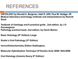 REFERENCES
HISTOLOGY by Ronald A. Bergman, Adel K. Afifi, Paul M. Heidger JR
Medical laboratory technology methods and interpretations by Ramnik
Sood
Textbook of histology and A practical guide , 2nd edition, by J.P.
Gunasegaran
Pathology practical book, 2nd edition, by Harsh Mohan.
Basic Histology (9th Edition) Lange
Shafer’s Oral Pathology (5th Edition)
Immunihistochemistry (Eldem Sadikoglou)
Molecular Hybridization Technique Of Nucleic Acid: ISSN 1843-6099
Oral Histology (Antonio Nancy 6th Edition)
 