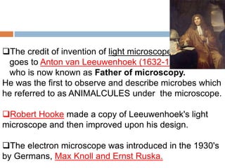 The credit of invention of light microscope
goes to Anton van Leeuwenhoek (1632-1723)
who is now known as Father of microscopy.
He was the first to observe and describe microbes which
he referred to as ANIMALCULES under the microscope.
Robert Hooke made a copy of Leeuwenhoek's light
microscope and then improved upon his design.
The electron microscope was introduced in the 1930's
by Germans, Max Knoll and Ernst Ruska.
 