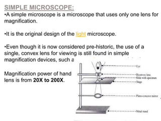 SIMPLE MICROSCOPE:
•A simple microscope is a microscope that uses only one lens for
magnification.
•It is the original design of the light microscope.
•Even though it is now considered pre-historic, the use of a
single, convex lens for viewing is still found in simple
magnification devices, such as magnifying glass and the loupe.
Magnification power of hand
lens is from 20X to 200X.
 