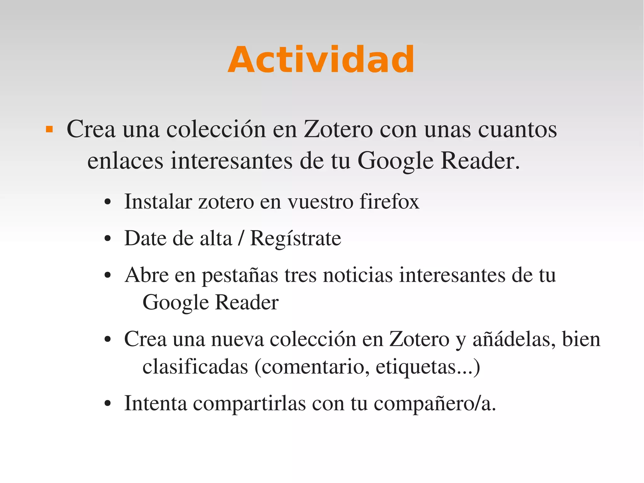 Actividad
   Crea una colección en Zotero con unas cuantos 
     enlaces interesantes de tu Google Reader.
       ●   Instalar zotero en vuestro firefox
       ●   Date de alta / Regístrate
       ●   Abre en pestañas tres noticias interesantes de tu 
            Google Reader
       ●   Crea una nueva colección en Zotero y añádelas, bien 
            clasificadas (comentario, etiquetas...)
       ●   Intenta compartirlas con tu compañero/a.
 
