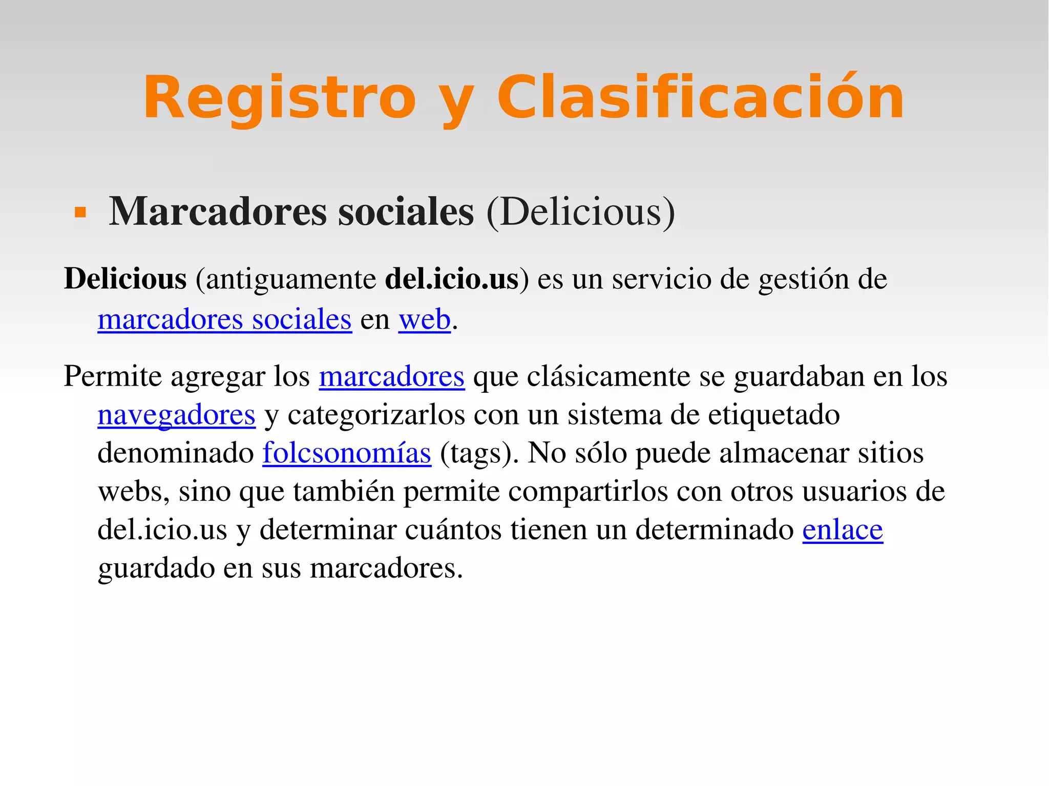 Registro y Clasificación
   Marcadores sociales (Delicious)
Delicious (antiguamente del.icio.us) es un servicio de gestión de 
  marcadores sociales en web. 
Permite agregar los marcadores que clásicamente se guardaban en los 
  navegadores y categorizarlos con un sistema de etiquetado 
  denominado folcsonomías (tags). No sólo puede almacenar sitios 
  webs, sino que también permite compartirlos con otros usuarios de 
  del.icio.us y determinar cuántos tienen un determinado enlace 
  guardado en sus marcadores. 
 