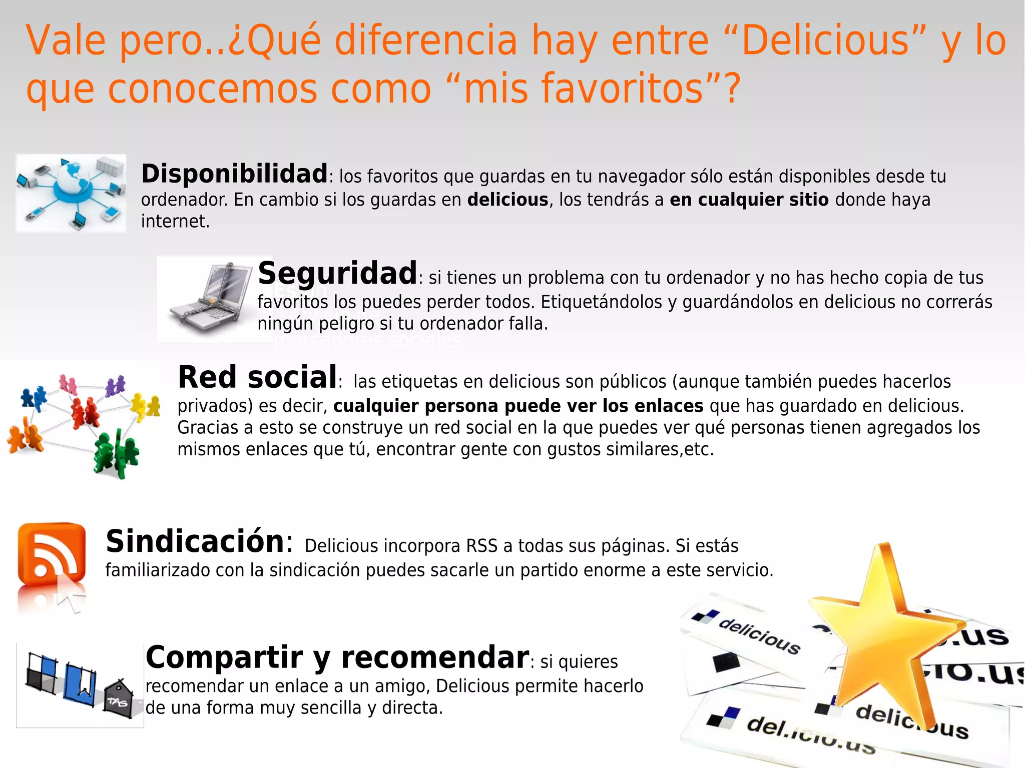 Vale pero..¿Qué diferencia hay entre “Delicious” y lo
que conocemos como “mis favoritos”?
        Disponibilidad: los favoritos que guardas en tu navegador sólo están disponibles desde tu
        ordenador. En cambio si los guardas en delicious, los tendrás a en cualquier sitio donde haya
        internet.


                      Seguridad: si tienes un problema con tu ordenador y no has hecho copia de tus
                       Es un
                      favoritos los puedes perder todos. Etiquetándolos y guardándolos en delicious no correrás
                         servicio de
                      ningún peligro si tu ordenador falla.
                        marcadores sociales
            Red social:           las etiquetas en delicious son públicos (aunque también puedes hacerlos
            privados) es decir, cualquier persona puede ver los enlaces que has guardado en delicious.
            Gracias a esto se construye un red social en la que puedes ver qué personas tienen agregados los
            mismos enlaces que tú, encontrar gente con gustos similares,etc.




    Sindicación:             Delicious incorpora RSS a todas sus páginas. Si estás
    familiarizado con la sindicación puedes sacarle un partido enorme a este servicio.




        Compartir y recomendar: si quieres
        recomendar un enlace a un amigo, Delicious permite hacerlo
        de una forma muy sencilla y directa.
 