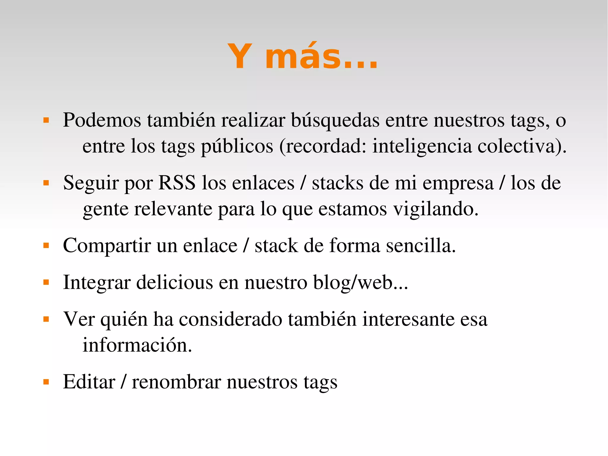 Y más...
   Podemos también realizar búsquedas entre nuestros tags, o 
      entre los tags públicos (recordad: inteligencia colectiva).
   Seguir por RSS los enlaces / stacks de mi empresa / los de 
      gente relevante para lo que estamos vigilando.
   Compartir un enlace / stack de forma sencilla.
   Integrar delicious en nuestro blog/web... 
   Ver quién ha considerado también interesante esa 
     información.
   Editar / renombrar nuestros tags 
 