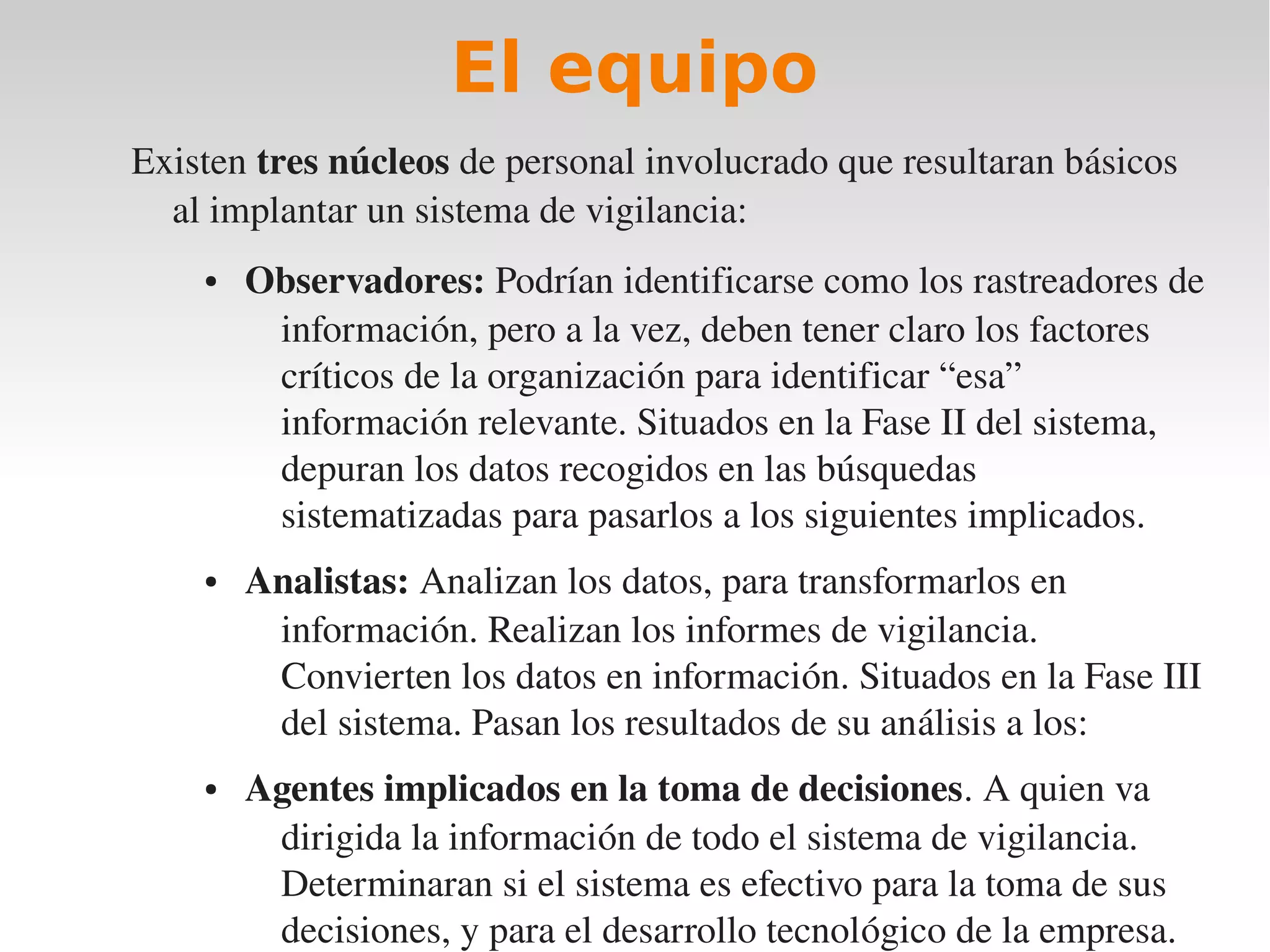 El equipo
Existen tres núcleos de personal involucrado que resultaran básicos 
  al implantar un sistema de vigilancia:
    ●   Observadores: Podrían identificarse como los rastreadores de 
         información, pero a la vez, deben tener claro los factores 
         críticos de la organización para identificar “esa” 
         información relevante. Situados en la Fase II del sistema, 
         depuran los datos recogidos en las búsquedas 
         sistematizadas para pasarlos a los siguientes implicados.
    ●   Analistas: Analizan los datos, para transformarlos en 
         información. Realizan los informes de vigilancia. 
         Convierten los datos en información. Situados en la Fase III 
         del sistema. Pasan los resultados de su análisis a los:
    ●   Agentes implicados en la toma de decisiones. A quien va 
         dirigida la información de todo el sistema de vigilancia. 
         Determinaran si el sistema es efectivo para la toma de sus 
         decisiones, y para el desarrollo tecnológico de la empresa.
 