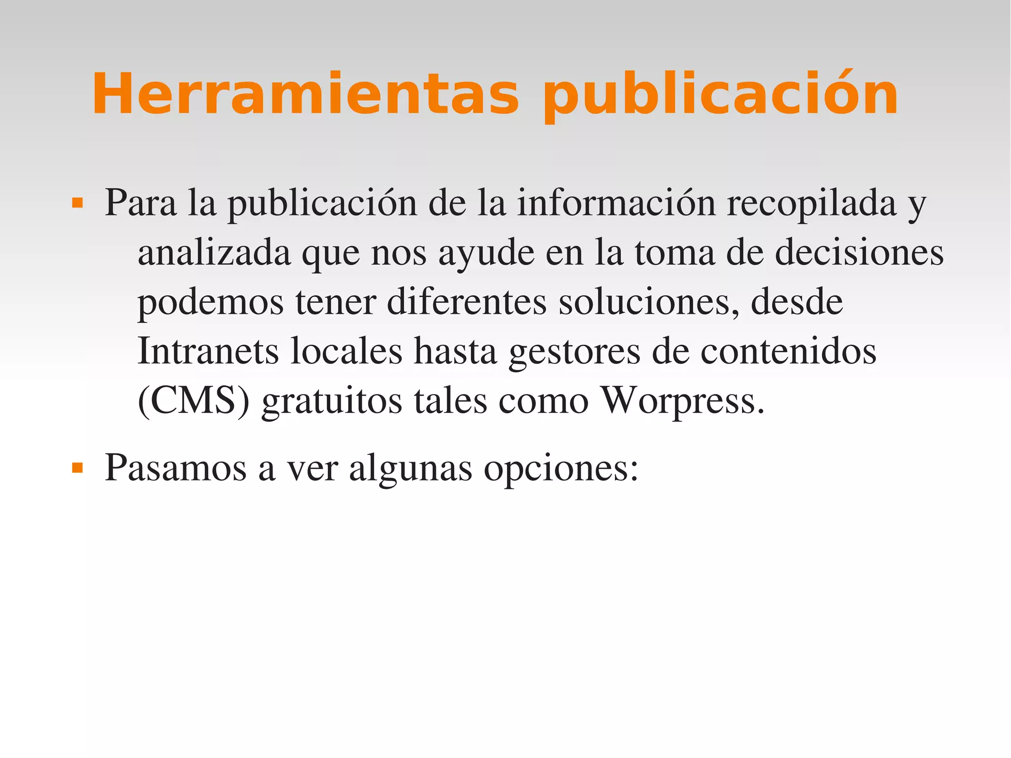 Herramientas publicación
   Para la publicación de la información recopilada y 
      analizada que nos ayude en la toma de decisiones 
      podemos tener diferentes soluciones, desde 
      Intranets locales hasta gestores de contenidos 
      (CMS) gratuitos tales como Worpress.
   Pasamos a ver algunas opciones:
 