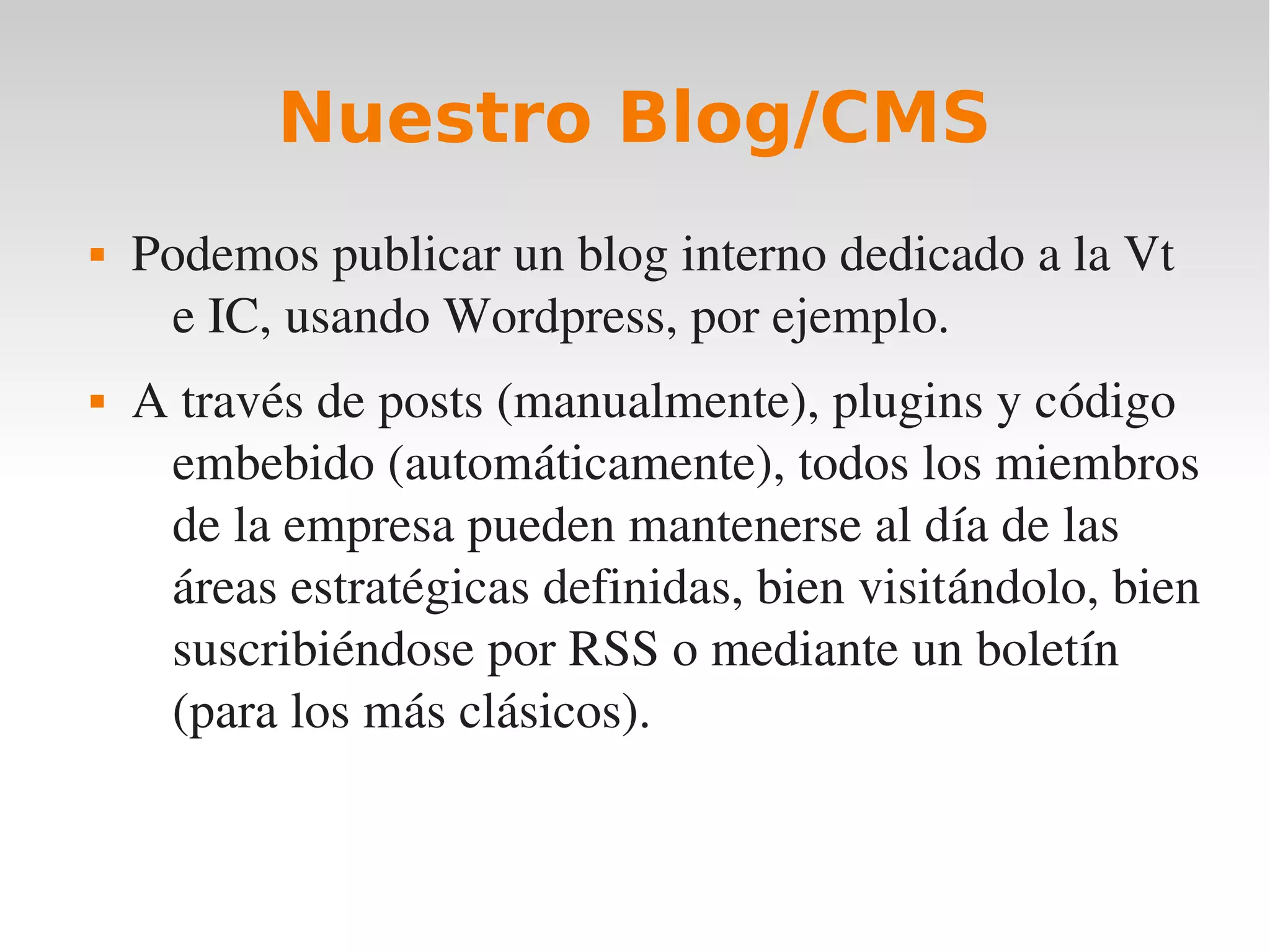 Nuestro Blog/CMS
   Podemos publicar un blog interno dedicado a la Vt 
     e IC, usando Wordpress, por ejemplo.
   A través de posts (manualmente), plugins y código 
     embebido (automáticamente), todos los miembros 
     de la empresa pueden mantenerse al día de las 
     áreas estratégicas definidas, bien visitándolo, bien 
     suscribiéndose por RSS o mediante un boletín 
     (para los más clásicos).
 