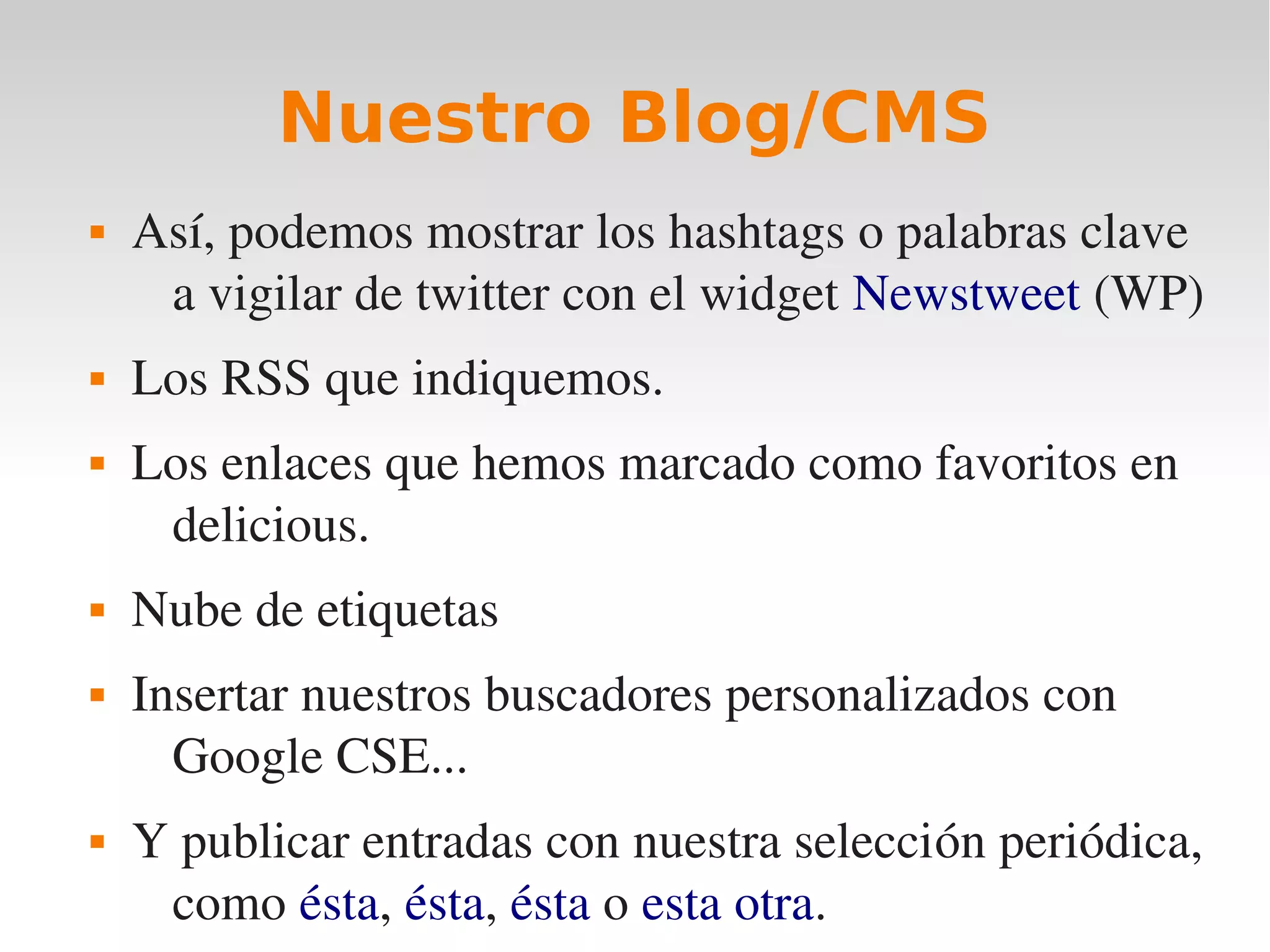 Nuestro Blog/CMS
   Así, podemos mostrar los hashtags o palabras clave 
     a vigilar de twitter con el widget Newstweet (WP)
   Los RSS que indiquemos.
   Los enlaces que hemos marcado como favoritos en 
     delicious.
   Nube de etiquetas
   Insertar nuestros buscadores personalizados con 
      Google CSE...
   Y publicar entradas con nuestra selección periódica, 
     como ésta, ésta, ésta o esta otra. 
 