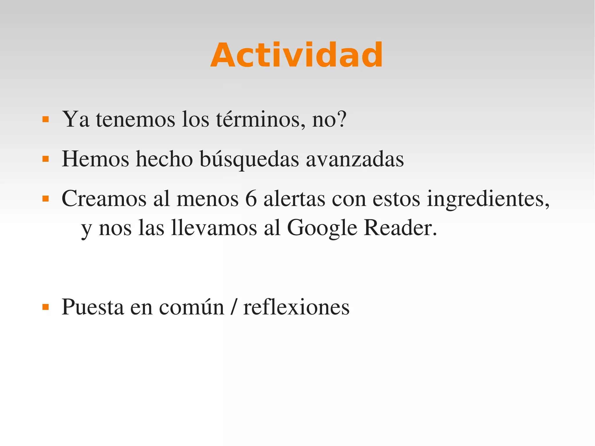 Actividad
   Ya tenemos los términos, no?
   Hemos hecho búsquedas avanzadas
   Creamos al menos 6 alertas con estos ingredientes, 
     y nos las llevamos al Google Reader.


   Puesta en común / reflexiones
 