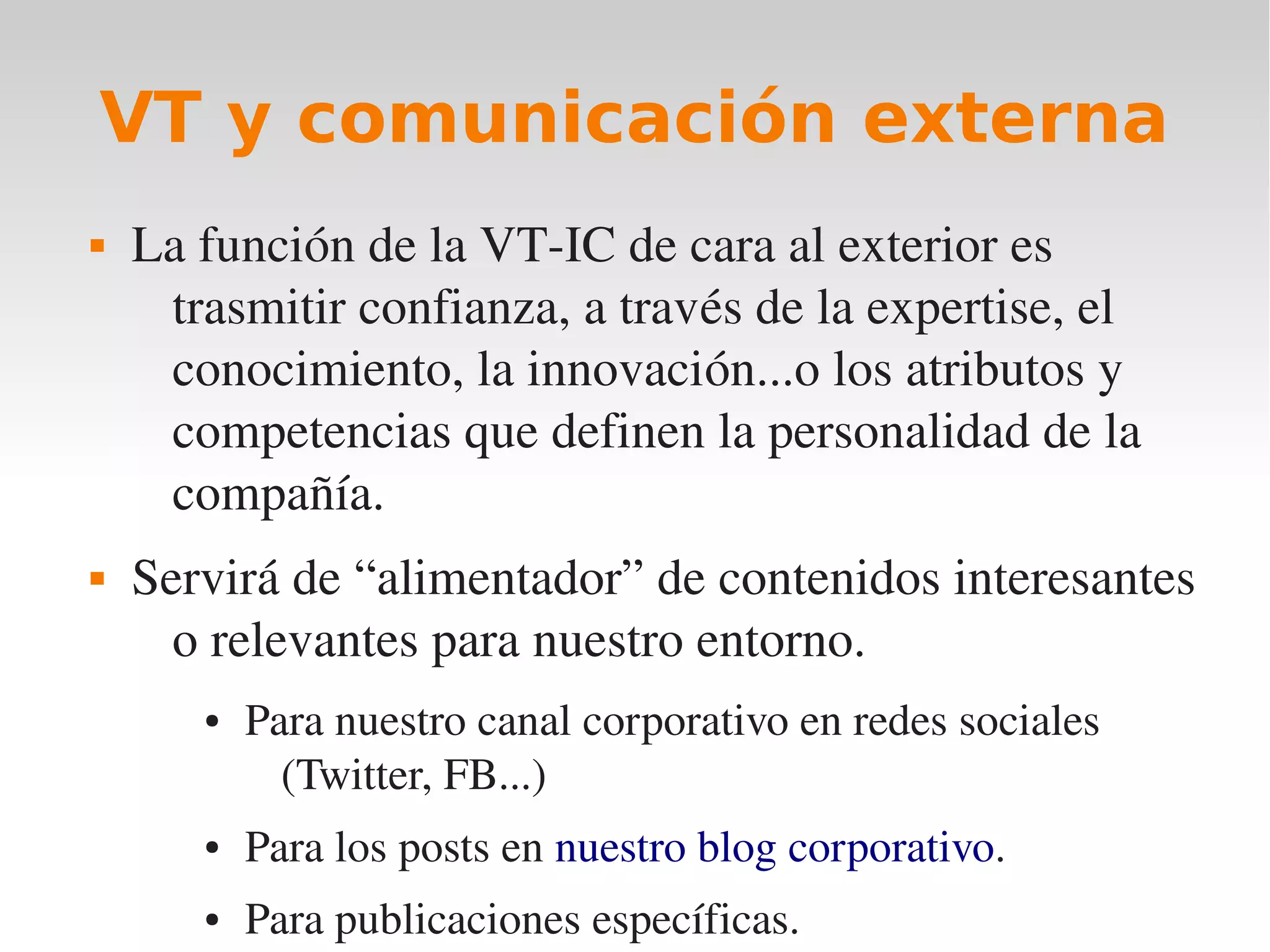 VT y comunicación externa
   La función de la VT­IC de cara al exterior es 
     trasmitir confianza, a través de la expertise, el 
     conocimiento, la innovación...o los atributos y 
     competencias que definen la personalidad de la 
     compañía. 
   Servirá de “alimentador” de contenidos interesantes 
      o relevantes para nuestro entorno.
       ●   Para nuestro canal corporativo en redes sociales 
             (Twitter, FB...)
       ●   Para los posts en nuestro blog corporativo. 
       ●   Para publicaciones específicas.
 