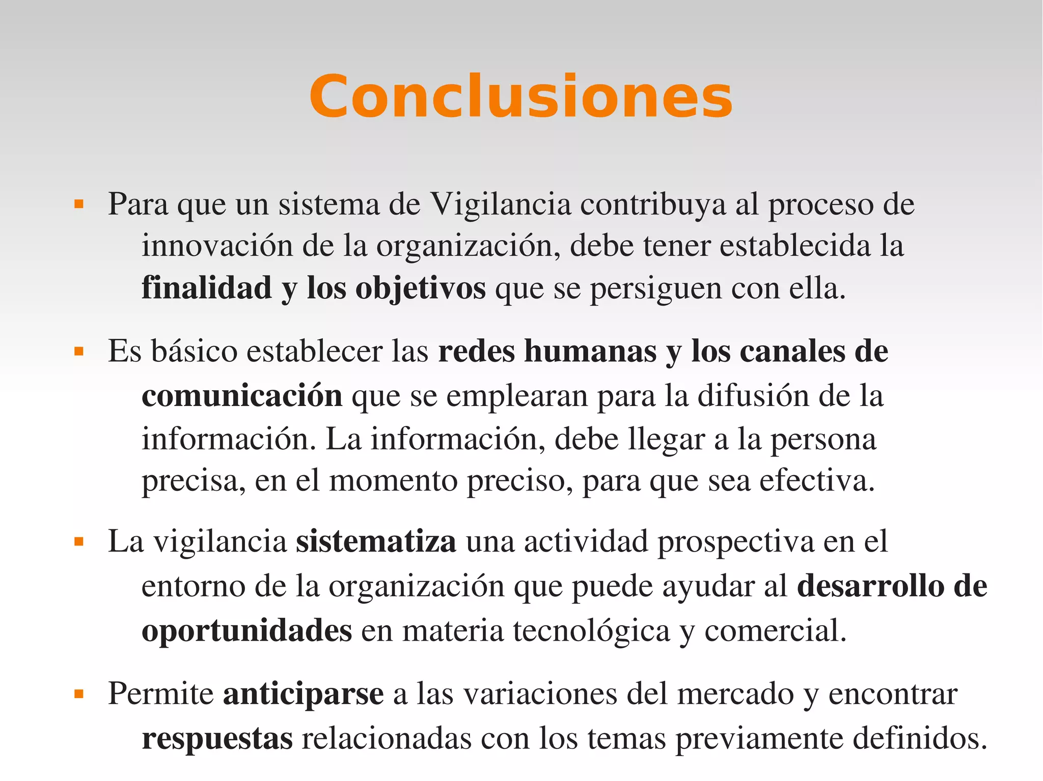Conclusiones
   Para que un sistema de Vigilancia contribuya al proceso de 
      innovación de la organización, debe tener establecida la 
      finalidad y los objetivos que se persiguen con ella.
   Es básico establecer las redes humanas y los canales de 
      comunicación que se emplearan para la difusión de la 
      información. La información, debe llegar a la persona 
      precisa, en el momento preciso, para que sea efectiva.
   La vigilancia sistematiza una actividad prospectiva en el 
      entorno de la organización que puede ayudar al desarrollo de 
      oportunidades en materia tecnológica y comercial.
   Permite anticiparse a las variaciones del mercado y encontrar 
      respuestas relacionadas con los temas previamente definidos.
 