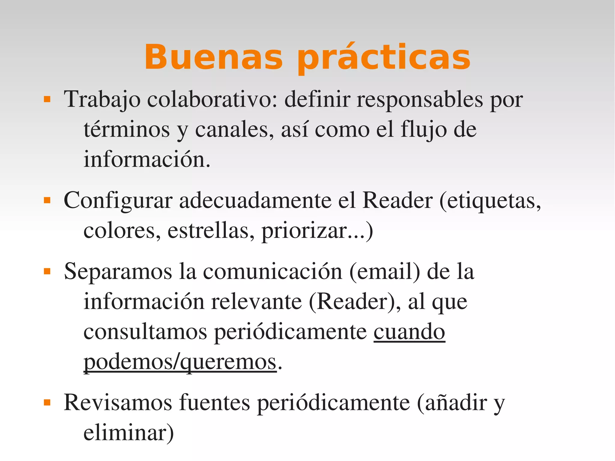 Buenas prácticas
   Trabajo colaborativo: definir responsables por 
      términos y canales, así como el flujo de 
      información.
   Configurar adecuadamente el Reader (etiquetas, 
     colores, estrellas, priorizar...)
   Separamos la comunicación (email) de la 
      información relevante (Reader), al que 
      consultamos periódicamente cuando 
      podemos/queremos.
   Revisamos fuentes periódicamente (añadir y 
     eliminar)
 