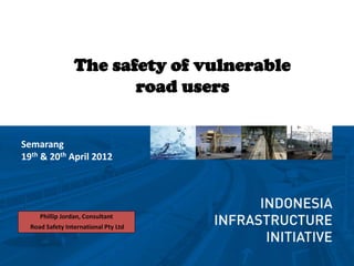 The safety of vulnerable
                        road users


Semarang
19th & 20th April 2012




     Phillip Jordan, Consultant
  Road Safety International Pty Ltd
 