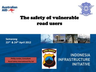 The safety of vulnerable
                        road users


Semarang
23rd & 24th April 2012




     Phillip Jordan, Consultant
  Road Safety International Pty Ltd
 