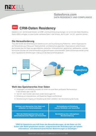 Nexell GmbH | www.nexell.com | info@nexell.com | +41 41 511 8008
Salesforce.com
DATA RESIDENCY UND COMPLIANCE
	 CRM-Daten Residency
Salesforce.com, der führende Anbieter von CRM- und Cloud-Computing-Lösungen, ist nun mit einer Daten Residency
Option (DRO) verfügbar, so dass Kunden wahlweise Daten in der Schweiz, der EU oder “vor Ort” speichern können.
Die Herausforderung
Trotz aller Vorteile der Verwendung von Salesforce.com und Cloud Computing-Plattformen, stehen Organisationen
der Herausforderung in Bezug auf Datenaufenthalt- und Datenschutz gegenüber. Organisationen wollen/müssen
die Kontrolle über ihre Daten aus geschäftlichen, politischen, firmenpolitischen, gesetzlichen, wettbewerbs- und/oder
technischen Gründen der Unternehmensführung gleichermassen aufrechterhalten. Diese Erfordernisse werden primär
durch regulatorische Anforderungen in Bezug auf die Datensicherheit gesteuert.
Wahl des Speicherortes ihrer Daten
•	 Ausgelagert und vollständig verwaltet von einem von einer Bank zertifizierten Rechenzentrum
in der Schweiz oder in der EU
•	 “Vor Ort“, beim Kunden oder einem andern bevorzugten Ort
•	 Einhaltung von Unternehmens- und Staatlichen Regeln und Richtlinien
•	 Verantwortung für Zugang und Verwaltung der Daten verbleibt in der Verantwortung des Kunde.
“DRO für Salesforce.com hilft ihnen die Herausforderungen, ob die Daten vor Ort,
Extern oder Mobil gespeichert werden, entsprechend den Anforderungen der lokalen
Informations- und datenschutzrechtlichen Bestimmungen zu bewältigen.”
DRO
Schützen und überwachen ihrer Daten und
aufdecken von Sicherheitslücken
Sicherstellung und Einhaltung
interner Richtlinien und Vorschriften
Wahl des Datatenspeicherortes und der
sicherheitsrelevanten Regeln und Vorschriften
Bereitstellung einer reibungslosen
Benutzererfahrung
 