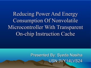 Reducing Power And EnergyReducing Power And Energy
Consumption Of NonvolatileConsumption Of Nonvolatile
Microcontroller With TransparentMicrocontroller With Transparent
On-chip Instruction CacheOn-chip Instruction Cache
Presented By: Syeda NasihaPresented By: Syeda Nasiha
USN:3VY14LVS24USN:3VY14LVS24
 