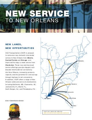 Chicago
Philadelphia
Charleston
Miami
Jacksonville
Atlanta
New Orleans Central Florida
NEW SERVICE
TO NEW ORLEANS
E X I STI NG I NBOUND SE R VI CE
NE W OR I MPR OVE D I NBOUND SE R VI CE
N EW LA N ES,
N EW O PPORTUNITIES
CSX Transportation (CSXT) is pleased
to announce new domestic intermodal
service to New Orleans from Atlanta,
Central Florida and Chicago, and
improved five days a week service from
Charleston. These new and improved
service offerings provide shippers with
broader intermodal rail connectivity
into New Orleans, increasing access to
capacity and the potential for cost savings
through highway to rail conversions.
In addition, CSXT offers a range of New
Orleans outbound service to destinations
including Baltimore, MD, Charleston, SC,
Jacksonville, FL, Miami, FL,
North Bergen, NJ, and Philadelphia, PA.
 