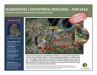 WAREHOUSE | INDUSTRIAL BUILDING ­ FOR SALE
1555M­37 SOUTH, TRAVERSE CITY, MICHIGAN 49686


  Traverse City

                                                                                                                DOWNTOWN
                                                                                                               TRAVERSE CITY
                                                                                                                                             CHERRY CAPITAL 
                                                                                                                                             AIRPORT




 For information contact:




                                                                                                                                                                                                         M‐37
   STAN TORNGA, CPM
 • STAN TORNGA, CPM
 231.883.8267 Cell
 stornga@threewest.net
 • DAVE FROST
 231.620.5705 Cell
 dfrost@threewest.net
 • KEVIN ENDRES, PE
   KEVIN ENDRES, PE
 231.534.5225 Cell
 kendres@threewest.net
 • RICK DENEWETH               The price for this property has been REDUCED to $375,000. This is an excellent opportunity to
 231.590.0066                  Purchase this High Visibility 11,440 +/‐ SF Warehouse/Industrial Building in a rapidly growing
 rdeneweth@threewest.net       area. This building is well maintained and boasts 764’ of M‐37 frontage and over 11 acres of
                               land. The building includes 2,640 SF of office space, 3,200 SF of Shop Area, and 5,600 SF of
                                                  g           ,                   p , ,                 p      ,     ,
 THREE WEST, LLC               Manufacturing Area for a total of 9 offices, reception area, conference room, kitchenette, supply
 Licensed Real Estate Broker   area, 2 restrooms, 3 overhead doors and 1 truck well.
 4020 Copper View, Ste. 129    ©2010, Three West, LLC. We obtained the information above from sources we believe to be reliable.  However, we have not verified its accuracy and make no 
                               guarantee, warranty or representation about it.  It is submitted subject to errors, omissions, change of price, rental or other conditions, prior sale, lease or financing, or 
 Traverse City, MI 49684       withdrawal without notice.  We include projections, opinions, assumptions or estimates for example only, and they may not represent current or future performance of 
 231.929.2955  Phone           the property.  You and your tax and legal advisors should conduct your own investigation of the property and transaction.
 