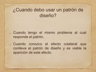 ¿Cuando debo usar un patrón de
diseño?
Cuando tengo el mismo problema al cual
responde el patrón.
Cuando conozco el efecto colateral que
conlleva el patrón de diseño y es viable la
aparición de este efecto.
 