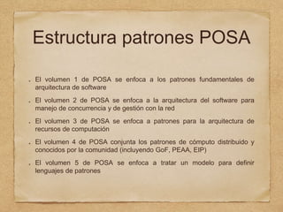 Estructura patrones POSA
El volumen 1 de POSA se enfoca a los patrones fundamentales de
arquitectura de software
El volumen 2 de POSA se enfoca a la arquitectura del software para
manejo de concurrencia y de gestión con la red
El volumen 3 de POSA se enfoca a patrones para la arquitectura de
recursos de computación
El volumen 4 de POSA conjunta los patrones de cómputo distribuido y
conocidos por la comunidad (incluyendo GoF, PEAA, EIP)
El volumen 5 de POSA se enfoca a tratar un modelo para definir
lenguajes de patrones
 