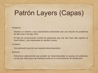 Patrón Layers (Capas)
Problema:
Diseñar un sistema cuya característica dominante sea una mezcla de problemas
de alto nivel y de bajo nivel
El flujo de comunicación consta de peticiones que van del nivel más superior al
nivel inferior, y las respuestas en sentido inverso
Contexto:
Una aplicación grande que requiere descomposición
Solución:
Estructurar aplicaciones que puedan ser descompuestas en grupos de subtareas,
en las que cada grupo de subtareas está en un nivel particular de abstracción
 