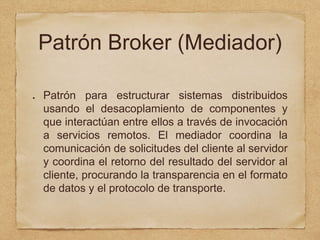 Patrón Broker (Mediador)
Patrón para estructurar sistemas distribuidos
usando el desacoplamiento de componentes y
que interactúan entre ellos a través de invocación
a servicios remotos. El mediador coordina la
comunicación de solicitudes del cliente al servidor
y coordina el retorno del resultado del servidor al
cliente, procurando la transparencia en el formato
de datos y el protocolo de transporte.
 