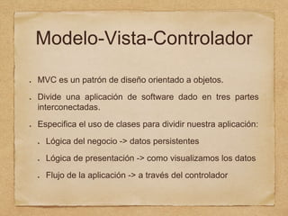 Modelo-Vista-Controlador
MVC es un patrón de diseño orientado a objetos.
Divide una aplicación de software dado en tres partes
interconectadas.
Especifica el uso de clases para dividir nuestra aplicación:
Lógica del negocio -> datos persistentes
Lógica de presentación -> como visualizamos los datos
Flujo de la aplicación -> a través del controlador
 