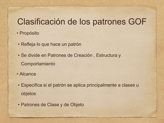 Clasificación de los patrones GOF
• Propósito
• Refleja lo que hace un patrón
• Se divide en Patrones de Creación , Estructura y
Comportamiento
• Alcance
• Especifica si el patrón se aplica principalmente a clases u
objetos
• Patrones de Clase y de Objeto
 