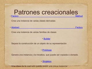 Patrones creacionales• Factory Method
Crea una instancia de varias clases derivadas
• Abstract Factory
Crea una instancia de varias familias de clases
• Builder
Separa la construcción de un objeto de su representación
• Prototype
Genera una instancia y la inicializa, que puede ser copiada o clonada.
• Singleton
Una clase de la cual solo puede existir una única instancia
 