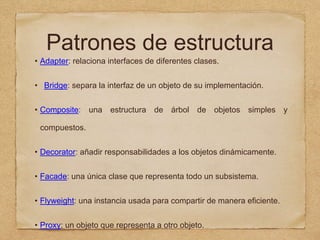 Patrones de estructura
• Adapter: relaciona interfaces de diferentes clases.
• Bridge: separa la interfaz de un objeto de su implementación.
• Composite: una estructura de árbol de objetos simples y
compuestos.
• Decorator: añadir responsabilidades a los objetos dinámicamente.
• Facade: una única clase que representa todo un subsistema.
• Flyweight: una instancia usada para compartir de manera eficiente.
• Proxy: un objeto que representa a otro objeto.
 