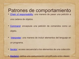 Patrones de comportamiento
• Chain of responsability: una manera de pasar una petición a
una cadena de objetos.
• Command: encapsula una petición de comandos como un
objeto.
• Interpreter: una manera de incluir elementos del lenguaje en
un programa.
• Iterator: acceso secuencial a los elementos de una colección
• Mediator: define una comunicación simplificada entre clases
 