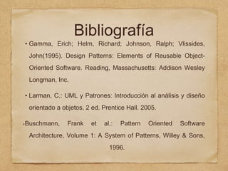 Bibliografía
• Gamma, Erich; Helm, Richard; Johnson, Ralph; Vlissides,
John(1995). Design Patterns: Elements of Reusable Object-
Oriented Software. Reading, Massachusetts: Addison Wesley
Longman, Inc.
• Larman, C.: UML y Patrones: Introducción al análisis y diseño
orientado a objetos, 2 ed. Prentice Hall. 2005.
•Buschmann, Frank et al.: Pattern Oriented Software
Architecture, Volume 1: A System of Patterns, Willey & Sons,
1996.
 