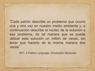 “Cada patrón describe un problema que ocurre
una y otra vez en nuestro medio ambiente y, a
continuación describe el núcleo de la solución a
ese problema, de tal manera que se puede
utilizar esta solución un millón de veces, sin
tener que hacerlo de la misma manera dos
veces”
1977, A Pattern Language, Christopher Alexander
4
 