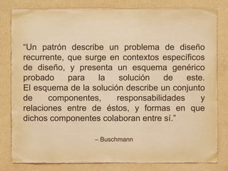 “Un patrón describe un problema de diseño
recurrente, que surge en contextos específicos
de diseño, y presenta un esquema genérico
probado para la solución de este.
El esquema de la solución describe un conjunto
de componentes, responsabilidades y
relaciones entre de éstos, y formas en que
dichos componentes colaboran entre sí.”
– Buschmann
 
