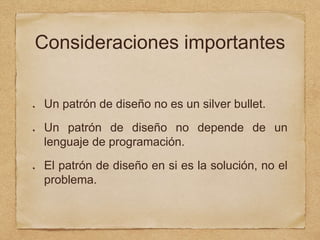 Consideraciones importantes
Un patrón de diseño no es un silver bullet.
Un patrón de diseño no depende de un
lenguaje de programación.
El patrón de diseño en si es la solución, no el
problema.
 