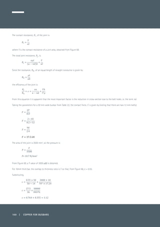 100 | COPPER FOR BUSBARS
The contact resistance, Ri , of the joint is:
	
where Y is the contact resistance of a unit area, obtained from Figure 69.
The total joint resistance, Rj , is:
Since the resistance, Rb , of an equal length of straight conductor is given by:
	
the efficiency of the joint is:
	
From this equation it is apparent that the most important factor is the reduction in cross-section due to the bolt holes, i.e. the term nd.
Taking the parameters for a 50 mm wide busbar from Table 22, the contact force, F, is given by (noting that there are two 12 mm bolts):
	
	
	
	
The area of the joint is 3500 mm2
, so the pressure is:
From Figure 69, a Y value of 3000 mW is obtained.
For 10mm thick bar, the overlap to thickness ratio is 7 so that, from Figure 66, e = 0.55.
Substituting,
	
 
