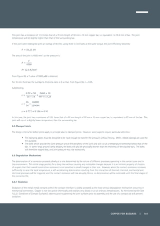 COPPER FOR BUSBARS | 101
This joint has a resistance of 1.12 times that of a 70 mm length of 50 mm x 10 mm copper bar, i.e. equivalent to 78.4 mm of bar. The joint
temperature will be slightly higher than that of the surrounding bar.
If the joint were redesigned with an overlap of 90 mm, using three in-line bolts at the same torque, the joint efficiency becomes:
The area of the joint is 4500 mm2
, so the pressure is:
From Figure 69, a Y value of 2600 mW is obtained.
For 10 mm thick bar, the overlap to thickness ratio is 9 so that, from Figure 66, e = 0.55.
Substituting,
In this case, the joint has a resistance of 0.91 times that of a 90 mm length of 50 mm x 10 mm copper bar, i.e. equivalent to 82 mm of the bar. This
joint will run at a slightly lower temperature than the surrounding bar.
6.5 Clamped Joints
The design criteria for bolted joints apply in principle also to clamped joints. However, some aspects require particular attention:
•	 The clamping plates must be designed to be rigid enough to transfer the pressure without flexing. Often, ribbed castings are used for
this purpose.
•	 The bolts which provide the joint pressure are at the periphery of the joint and will run at a temperature somewhat below that of the
bar. In some ‘wrap around’ lamp designs, the bolts will also be physically shorter than the thickness of the stacked bars. The bolts
will therefore expand less, and joint pressure may rise excessively.
6.6 Degradation Mechanisms
The deterioration of a connector proceeds slowly at a rate determined by the nature of different processes operating in the contact zone and in
the environment. This initial stage persists for a long time without causing any noticeable changes because it is an intrinsic property of clusters
of a-spots that their overall constriction resistance is not sensitive to small changes in their size. However, when the contact resistance increases
sufficiently to raise the local temperature, a self-accelerating deterioration resulting from the interaction of thermal, chemical, mechanical and
electrical processes will be triggered, and the contact resistance will rise abruptly. Hence, no deterioration will be noticeable until the final stages of
the connector life.
6.6.1 Oxidation
Oxidation of the metal–metal contacts within the contact interface is widely accepted as the most serious degradation mechanism occurring in
mechanical connectors. Copper is not very active chemically and oxidises very slowly in air at ordinary temperatures. As mentioned earlier (see
‘6.3.2.1 Condition of Contact Surfaces’), cleaning and roughening the joint surfaces prior to assembly and the use of a contact aid will prevent
oxidation.
 