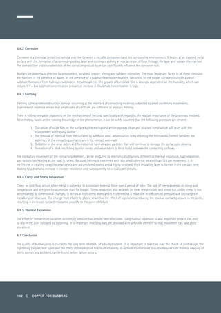 102 | COPPER FOR BUSBARS
6.6.2 Corrosion
Corrosion is a chemical or electrochemical reaction between a metallic component and the surrounding environment. It begins at an exposed metal
surface with the formation of a corrosion product layer and continues as long as reactants can diffuse through the layer and sustain the reaction.
The composition and characteristics of the corrosion product layer can significantly influence the corrosion rate.
Busbars are potentially affected by atmospheric, localised, crevice, pitting and galvanic corrosion. The most important factor in all these corrosion
mechanisms is the presence of water. In the presence of a sulphur-bearing atmosphere, tarnishing of the copper surface occurs because of
sulphide formation from hydrogen sulphide in the atmosphere. The growth of tarnished film is strongly dependent on the humidity, which can
reduce it if a low sulphide concentration prevails or increase it if sulphide concentration is high.
6.6.3 Fretting
Fretting is the accelerated surface damage occurring at the interface of contacting materials subjected to small oscillatory movements.
Experimental evidence shows that amplitudes of <100 nm are sufficient to produce fretting.
There is still no complete unanimity on the mechanisms of fretting, specifically with regard to the relative importance of the processes involved.
Nevertheless, based on the existing knowledge of the phenomenon, it can be safely assumed that the following processes are present:
1. 	Disruption of oxide film on the surface by the mechanical action exposes clean and strained metal which will react with the
environment and rapidly oxidise
2. 	The removal of material from the surfaces by adhesion wear, delamination or by shearing the microwelds formed between the
asperities of the contacting surfaces when the contact was made
3. 	Oxidation of the wear debris and formation of hard abrasive particles that will continue to damage the surfaces by plowing
4. 	Formation of a thick insulating layer of oxides and wear debris (a third body) between the contacting surfaces.
The oscillatory movement of the contacting members can be produced by mechanical vibrations, differential thermal expansion, load relaxation,
and by junction heating as the load is cycled. Because fretting is concerned with slip amplitudes not greater than 125 µm movement, it is
ineffective in clearing away the wear debris and accumulated oxides, and a highly localised, thick insulating layer is formed in the contact zone,
leading to a dramatic increase in contact resistance and, subsequently, to virtual open circuits.
6.6.4 Creep and Stress Relaxation
Creep, or cold flow, occurs when metal is subjected to a constant external force over a period of time. The rate of creep depends on stress and
temperature and is higher for aluminum than for copper. Stress relaxation also depends on time, temperature, and stress but, unlike creep, is not
accompanied by dimensional changes. It occurs at high stress levels and is evidenced by a reduction in the contact pressure due to changes in
metallurgical structure. The change from elastic to plastic strain has the effect of significantly reducing the residual contact pressure in the joints,
resulting in increased contact resistance, possibly to the point of failure.
6.6.5 Thermal Expansion
The effect of temperature variation on contact pressure has already been discussed. Longitudinal expansion is also important since it can lead
to slip in the joint followed by loosening. It is important that long bars are provided with a flexible element so that movement can take place
elsewhere.
6.7 Conclusion
The quality of busbar joints is crucial to the long term reliability of a busbar system. It is important to take care over the choice of joint design, the
tightening torques, bolt types and the effect of temperature to ensure reliability. In-service maintenance should ideally include thermal imaging of
joints so that any problems can be found before failure occurs.
 