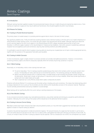 COPPER FOR BUSBARS | 103
A1.0 Introduction
Although coatings have been applied to busbars for several perceived reasons, there are in reality few genuine engineering needs to do so. Since
coatings are expensive to apply and may require additional maintenance, they should be applied only when truly necessary.
A2.0 Reasons for Coating
A2.1 Coating to Provide Electrical Insulation
The primary reason to insulate busbars is to provide protection against electric shock in the event of direct contact.
Two significant problems arise. Firstly, the electrical insulating material is also a thermal insulator, so the bars will run at a higher temperature or
will be limited to a lower working current. As a result, bars with a larger cross-sectional area will be needed. Although coating can reduce the
current-carrying capacity, the short circuit capacity is not affected because the SCC is always calculated assuming that no heat is lost.
Secondly, it is difficult to apply insulation to the required degree of integrity during installation. Even when using pre-insulated bars, additional
insulation has to be applied at joints and connections, requiring clean working conditions and skilled operatives.
It is preferable to avoid the need for direct insulation, ensuring safety by mounting non-insulated bars out of reach or behind appropriate barriers,
together with the provision of the appropriate fixed safety warning labels.
A2.2 Coating to Inhibit Corrosion
In most circumstances, copper is highly resistant to corrosion and does not normally need additional protection. However, in environments
containing ammonia, sulphur and chlorine compounds, especially where the humidity may be high, protection is required.
A2.2.1 Metal Coatings
Historically, tin, tin-lead alloys, nickel or silver coatings have been used.
•	 Tin and tin-lead alloys: Pure tin coatings should be avoided because they tend to form whiskers, which can cause transient short
circuits. Tin-lead alloys are rarely used now due to environmental concerns. Tin-containing coatings are relatively expensive.
•	 Nickel is the preferred material since it is relatively cheap, is durable (except at high humidity) and provides a harder surface than
the alternatives. Nickel oxide is tough, so high pressure is required at joints to ensure reliability. Nickel may corrode significantly in
contact with more noble metals such as gold.
•	 Silver is expensive but is very effective, except where sulphur compounds are present.
Protection will only be effective if it is continuous over the whole surface, including joints and connections. This means that metal coatings, which
are always relatively thin (2 to 5 µm), are free of pinholes and other defects which would allow corrosion of the conductor material. Plated bars
must be carefully protected before and during installation to avoid damage.
Metal coatings will not significantly affect the current rating or working temperature of the busbars.
A2.2.2 Non-Metallic Coatings
In very corrosive environments, busbars may need additional protection, using similar materials and techniques as would be used for electrical
insulation. Obviously, the current rating of the busbars will be reduced due to the additional thermal insulation.
A2.3 Coating to Increase Current Rating
Matt black surfaces have higher emissivity than light-coloured polished surfaces, so it has often been suggested that matt black paint should be
applied to busbars to improve cooling by radiation.
In practice, the potential improvement is small and sometimes negative. The natural emissivity of a copper bar that has been in use for even a
short time will be above 0.5 and will rise over time to 0.7 or above, while a well applied matt black paint will have an emissivity of 0.9 to 0.95. As
a result, an increase of about 30-35% in cooling by radiation may be expected. Even at a temperature rise of 60°C, this corresponds to an overall
Annex: Coatings
David Chapman
 