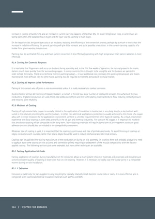 104 | COPPER FOR BUSBARS
increase in cooling of barely 12% and an increase in current-carrying capacity of less than 6%. At lower temperature rises, or where bars are
facing each other, the radiation loss is lower and the ‘gain’ due to painting is much lower.
On the negative side, the paint layer acts as an insulator, reducing the efficiency of the convection process, perhaps by as much or more than the
increase in radiation efficiency. In general, painting will give little increase, and quite possibly a reduction, in the current-carrying capacity of a
busbar for a given working temperature.
Painting may be worthwhile for very wide bars (where convection is less effective) operating with high temperature rises (where radiation is more
effective).
A2.4 Coating for Cosmetic Purposes
It is inevitable that fingermarks will occur on busbars during assembly and, in the first few weeks of operation, the natural grease in the marks
darkens much more quickly than the surrounding copper. In some countries this is thought to be unsightly and the busbars are painted in
order to hide the marks. There is no technical merit in painting busbars – it is an additional cost, increases the working temperature and makes
maintenance more difficult. On the other hand, painting may be required to meet the demands of the local market.
A2.5 Coating to Improve Joint Performance
Plating of the contact area of joints is not recommended unless it is really necessary to combat corrosion.
As described in Section 6.0 ‘Jointing of Copper Busbars’, a contact is formed by a large number of cold welds between the surfaces of the two
conductors. If plated conductors are used, these cold welds cannot form and the softer plating material tends to flow, reducing contact pressure
and reducing joint reliability.
A3.0 Methods of Coating
Coating of high conductivity copper is normally limited to the application of insulation to conductors in very long lengths, a method not well
suited to the relatively short lengths used for busbars. In other, non-electrical applications, protection is usually achieved by the choice of a copper
alloy with intrinsic resistance to the application environment, so there is a limited requirement for other types of coating. As a result, most direct
experience with local coatings is with steel, primarily in the oil, gas and chemical industries. For use with HC copper, it is important to establish
that the chosen coating will be compatible in the long-term. Many coatings methods will require some form of pre-treatment to ensure good
adhesion and this should also be included in the compatibility assessment.
Whatever type of coating is used, it is important that the coating is continuous and free of pinholes and voids. To avoid thinning of coatings at
edges, conductors with rounded, rather than sharp, edges should be used to reduce mechanical and electrical stresses.
Coatings can be applied either during manufacture of the conductors or during on-site assembly. In practice, there will probably always be a need
to apply at least some coating on-site at joints and connection points, requiring an assessment of the mutual compatibility with the factory-
applied coating. The following sections give some examples, but many other techniques are available.
A3.1 Factory Application Methods
Factory application of coatings during manufacture of the conductor allows a much greater choice of materials and processes and should ensure
a more consistent quality of coating at lower cost than on-site coating. However, it is necessary to locally coat the busbar joints in a compatible
manner during on-site installation.
A3.1.1 Extrusion
Extrusion is viable only for bars supplied in very long lengths, typically relatively small diameter round rods or tubes. It is cost-effective and is
compatible with traditional electrical insulation materials such as PVC and XLPE.
 