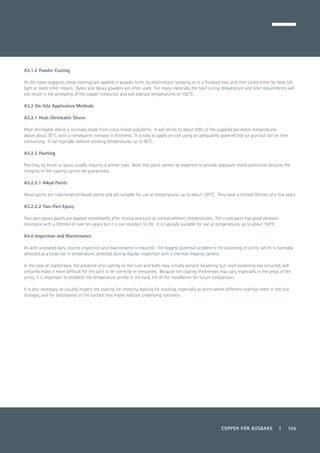 COPPER FOR BUSBARS | 105
A3.1.2 Powder Coating
As the name suggests, these coatings are applied in powder form, by electrostatic spraying or in a fluidised bed, and then cured either by heat, UV
light or some other means. Nylon and epoxy powders are often used. For many materials, the heat curing temperature and time requirements will
not result in the annealing of the copper conductor and will tolerate temperatures of 150°C.
A3.2 On-Site Application Methods
A3.2.1 Heat-Shrinkable Sleeve
Heat-shrinkable sleeve is normally made from cross-linked polyolefin. It will shrink to about 50% of the supplied perimeter temperatures
above about 70°C, with a consequent increase in thickness. It is easy to apply on-site using an adequately powered hot air gun but can be time
consuming. It can typically tolerate working temperatures up to 90°C.
A3.2.2 Painting
Painting, by brush or spray usually requires a primer coat. Note that paint cannot be expected to provide adequate shock protection because the
integrity of the coating cannot be guaranteed.
A3.2.2.1 Alkyd Paints
Alkyd paints are traditional oil-based paints and are suitable for use at temperatures up to about 120°C. They have a limited lifetime of a few years.
A3.2.2.2 Two-Part Epoxy
Two-part epoxy paints are applied immediately after mixing and cure at normal ambient temperatures. The cured paint has good abrasion
resistance with a lifetime of over ten years but it is not resistant to UV. It is typically suitable for use at temperatures up to about 150°C.
A4.0 Inspection and Maintenance
As with uncoated bars, routine inspection and maintenance is required. The biggest potential problem is the loosening of joints, which is normally
detected as a local rise in temperature, detected during regular inspection with a thermal imaging camera.
In the case of coated bars, the presence of a coating on the nuts and bolts may initially prevent loosening but, once loosening has occurred, will
certainly make it more difficult for the joint to be correctly re-tensioned. Because the coating thicknesses may vary, especially in the areas of the
joints, it is important to establish the temperature profile in the early life of the installation for future comparison.
It is also necessary to visually inspect the coating for integrity, looking for cracking, especially at joints where different coatings meet or the size
changes, and for disturbance of the surface that might indicate underlying corrosion.
 